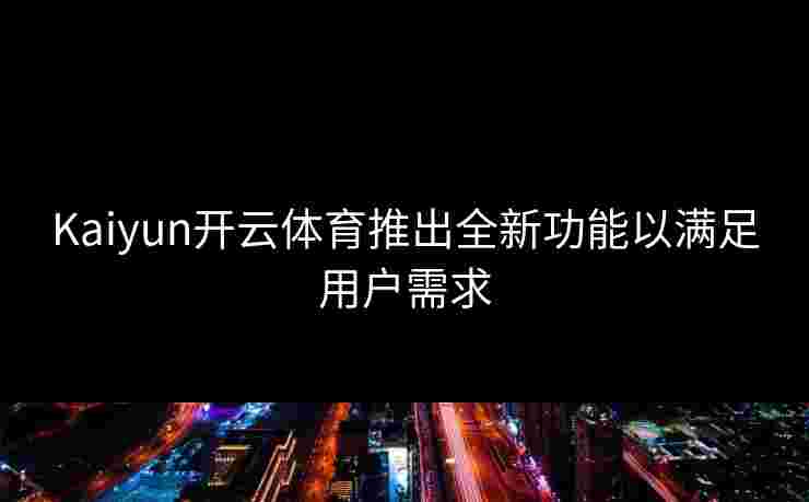Kaiyun开云体育推出全新功能以满足用户需求