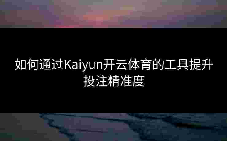 如何通过Kaiyun开云体育的工具提升投注精准度