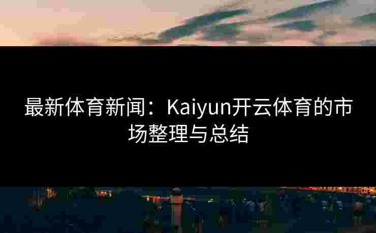 最新体育新闻：Kaiyun开云体育的市场整理与总结