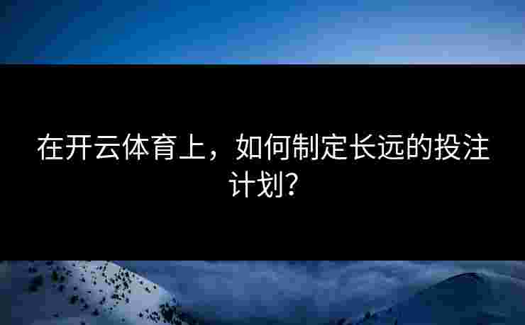 在开云体育上，如何制定长远的投注计划？
