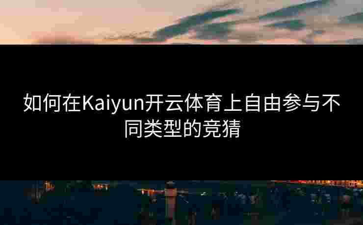 如何在Kaiyun开云体育上自由参与不同类型的竞猜