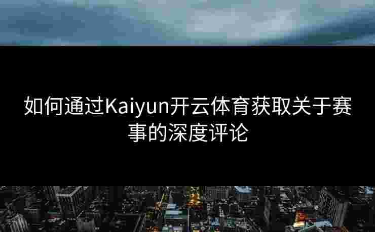 如何通过Kaiyun开云体育获取关于赛事的深度评论