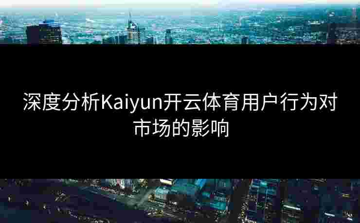 深度分析Kaiyun开云体育用户行为对市场的影响