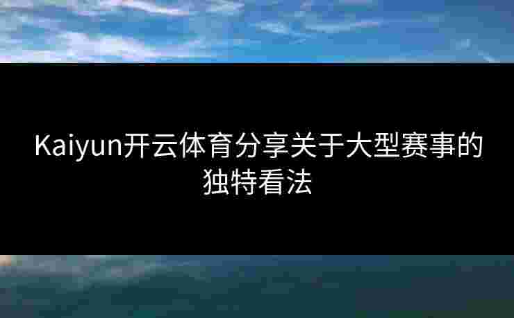 Kaiyun开云体育分享关于大型赛事的独特看法
