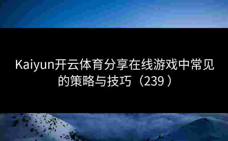 Kaiyun开云体育分享在线游戏中常见的策略与技巧（239 ）