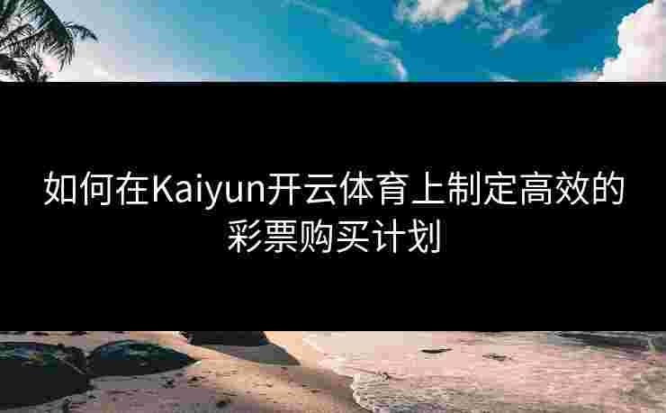 如何在Kaiyun开云体育上制定高效的彩票购买计划