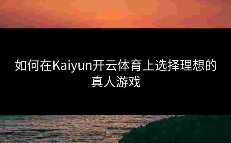 如何在Kaiyun开云体育上选择理想的真人游戏