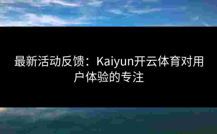 最新活动反馈：Kaiyun开云体育对用户体验的专注