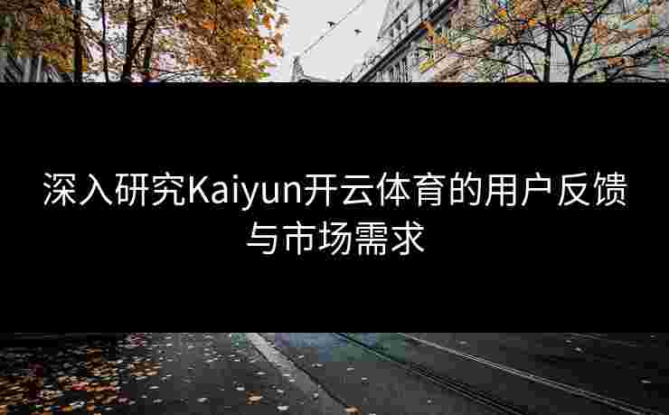 深入研究Kaiyun开云体育的用户反馈与市场需求