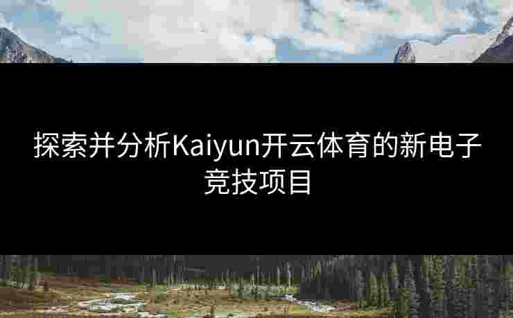 探索并分析Kaiyun开云体育的新电子竞技项目
