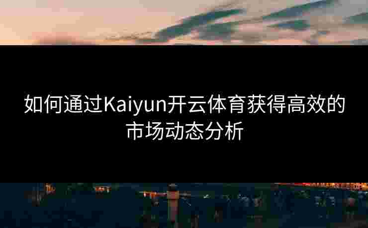 如何通过Kaiyun开云体育获得高效的市场动态分析
