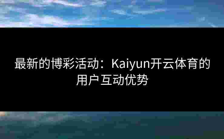 最新的博彩活动：Kaiyun开云体育的用户互动优势