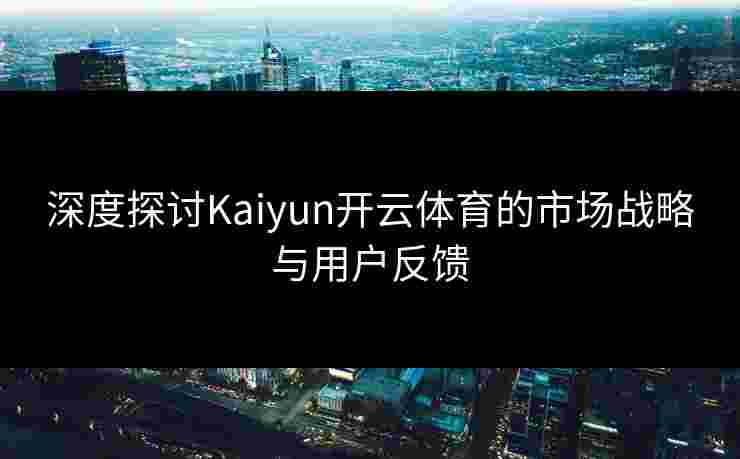 深度探讨Kaiyun开云体育的市场战略与用户反馈