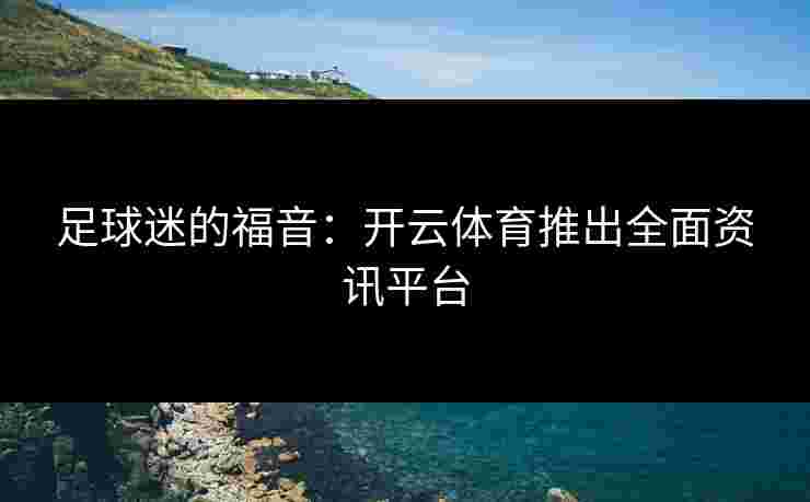足球迷的福音：开云体育推出全面资讯平台