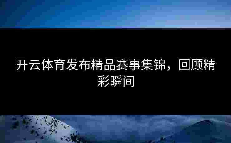 开云体育发布精品赛事集锦，回顾精彩瞬间