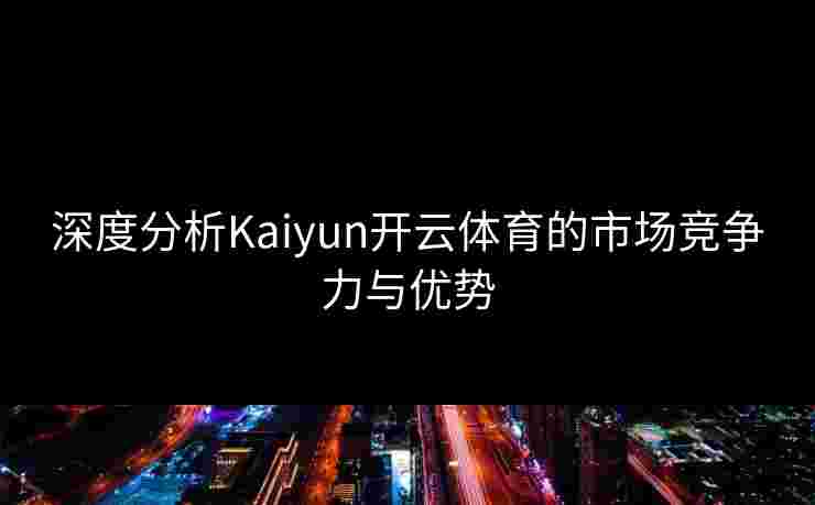 深度分析Kaiyun开云体育的市场竞争力与优势