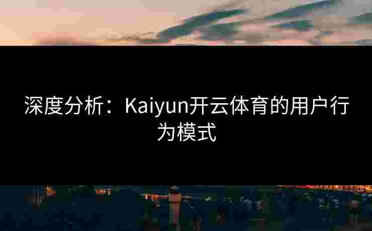 深度分析：Kaiyun开云体育的用户行为模式