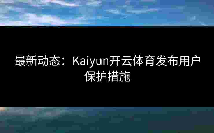 最新动态：Kaiyun开云体育发布用户保护措施