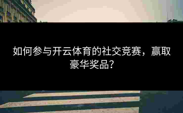 如何参与开云体育的社交竞赛，赢取豪华奖品？